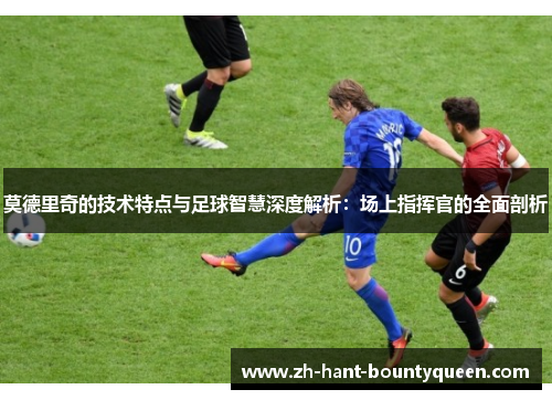 莫德里奇的技术特点与足球智慧深度解析：场上指挥官的全面剖析