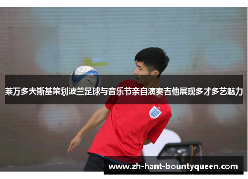 莱万多夫斯基策划波兰足球与音乐节亲自演奏吉他展现多才多艺魅力