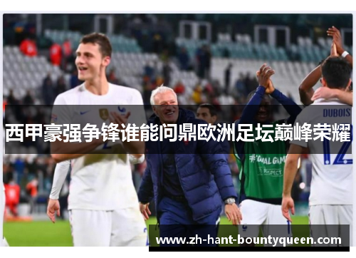 西甲豪强争锋谁能问鼎欧洲足坛巅峰荣耀 西甲豪强争锋谁能问鼎欧洲足坛巅峰荣耀