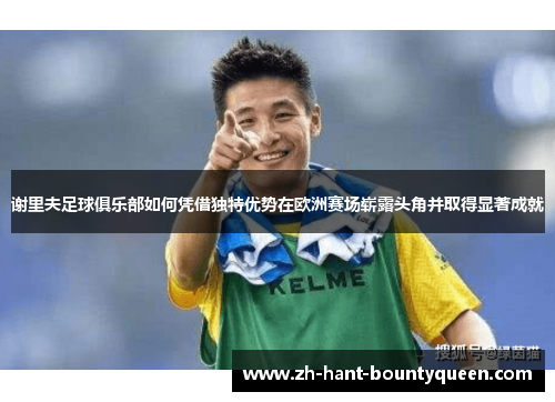 谢里夫足球俱乐部如何凭借独特优势在欧洲赛场崭露头角并取得显著成就 谢里夫足球俱乐部如何凭借独特优势在欧洲赛场崭露头角并取得显著成就