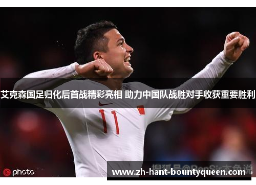 艾克森国足归化后首战精彩亮相 助力中国队战胜对手收获重要胜利
