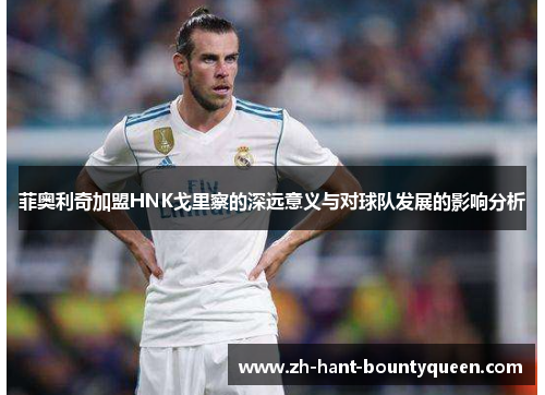 菲奥利奇加盟HNK戈里察的深远意义与对球队发展的影响分析 菲奥利奇加盟HNK戈里察的深远意义与对球队发展的影响分析