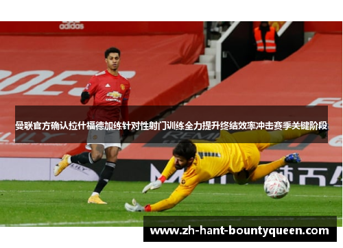 曼联官方确认拉什福德加练针对性射门训练全力提升终结效率冲击赛季关键阶段