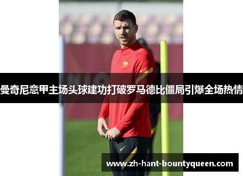 曼奇尼意甲主场头球建功打破罗马德比僵局引爆全场热情