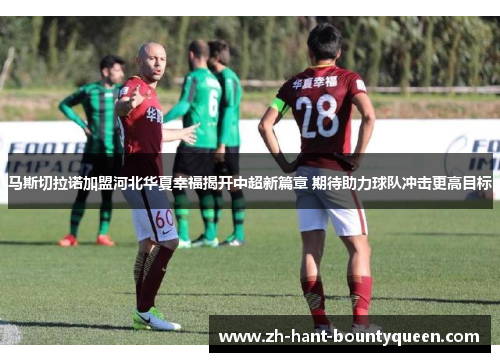 马斯切拉诺加盟河北华夏幸福揭开中超新篇章 期待助力球队冲击更高目标